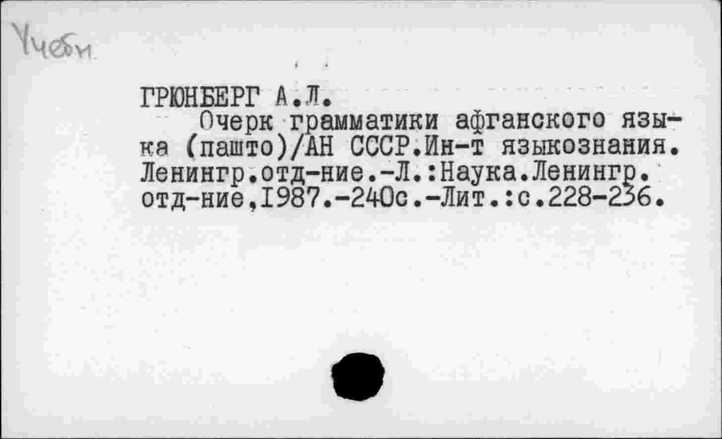 ﻿
ГРЮНБЕРГ А.Л.
Очерк грамматики афганского языка (пашто)/АН СССР.Ин-т языкознания. Ленингр.отд-ние.-Л.:Наука.Ленингр. отд-ние,I987.-240с.-Лит.:с.228-236.